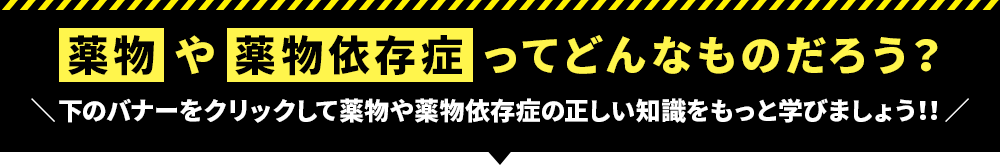 薬物や薬物依存症ってどんなものだろう？下のバナーをクリックして薬物や薬物依存症の正しい知識をもっと学びましょう！！