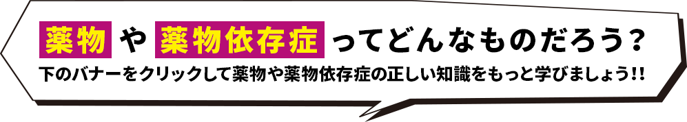 薬物や薬物依存症ってどんなものだろう？下のバナーをクリックして薬物や薬物依存症の正しい知識をもっと学びましょう！！